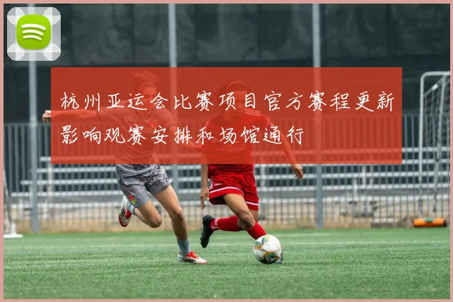 杭州亚运会比赛项目官方赛程更新影响观赛安排和场馆通行