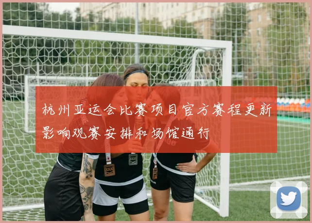 杭州亚运会比赛项目官方赛程更新影响观赛安排和场馆通行