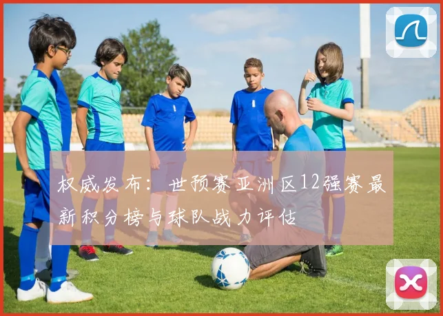 权威发布：世预赛亚洲区12强赛最新积分榜与球队战力评估