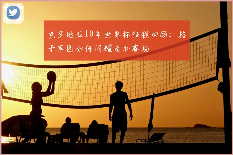 克罗地亚10年世界杯征程回顾：格子军团如何闪耀南非赛场