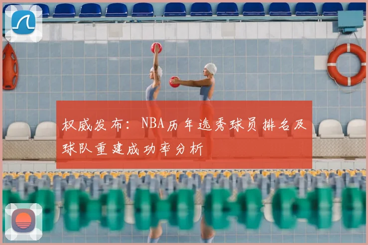 权威发布：NBA历年选秀球员排名及球队重建成功率分析