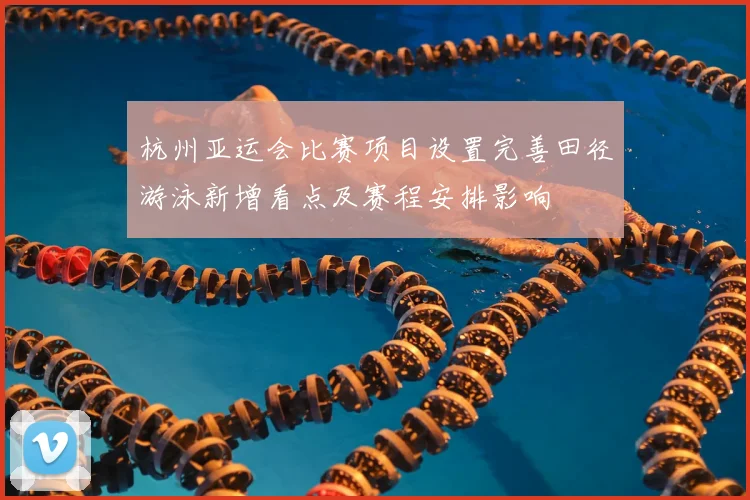 杭州亚运会比赛项目设置完善田径游泳新增看点及赛程安排影响