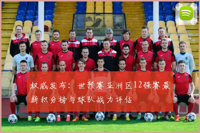 权威发布：世预赛亚洲区12强赛最新积分榜与球队战力评估