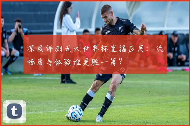 深度评测五大世界杯直播应用:流畅度与体验谁更胜一筹?