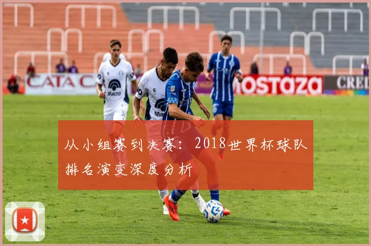 从小组赛到决赛：2018世界杯球队排名演变深度分析