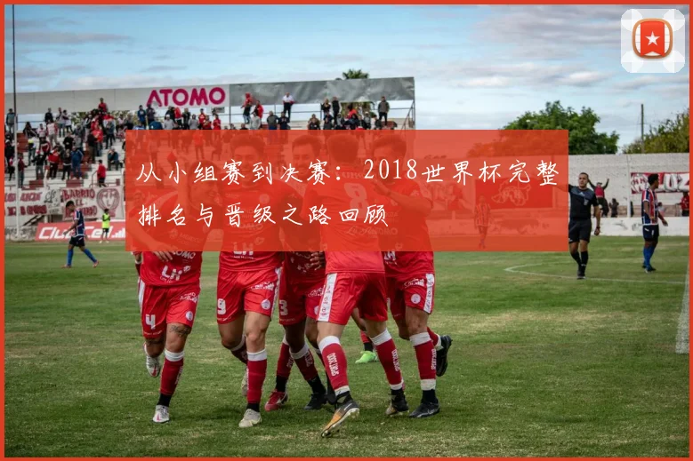 从小组赛到决赛：2018世界杯完整排名与晋级之路回顾