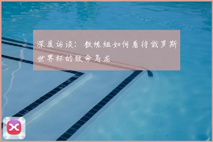 深度访谈：教练组如何看待俄罗斯世界杯的致命乌龙
