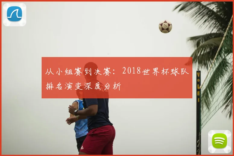 从小组赛到决赛：2018世界杯球队排名演变深度分析