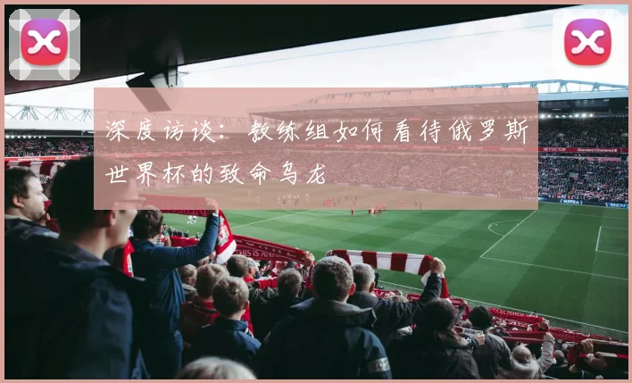 深度访谈：教练组如何看待俄罗斯世界杯的致命乌龙
