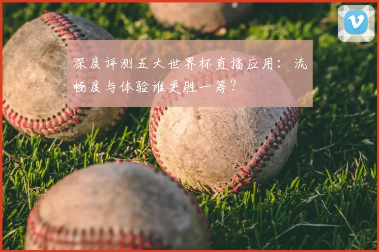 深度评测五大世界杯直播应用：流畅度与体验谁更胜一筹？