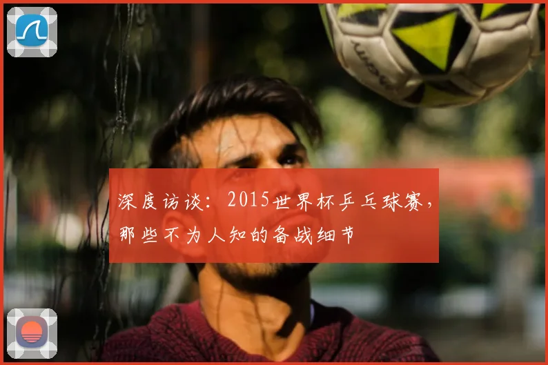 深度访谈：2015世界杯乒乓球赛，那些不为人知的备战细节