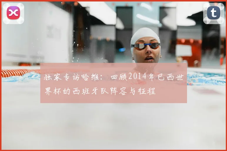 独家专访哈维：回顾2014年巴西世界杯的西班牙队阵容与征程
