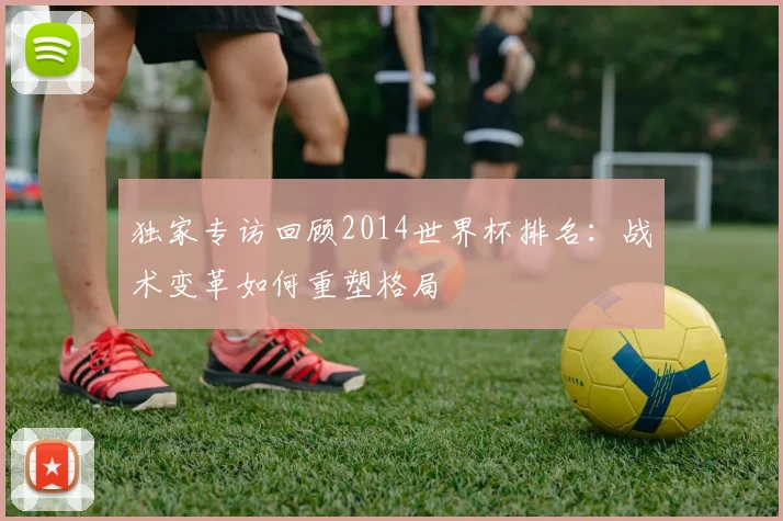 独家专访回顾2014世界杯排名:战术变革如何重塑格局
